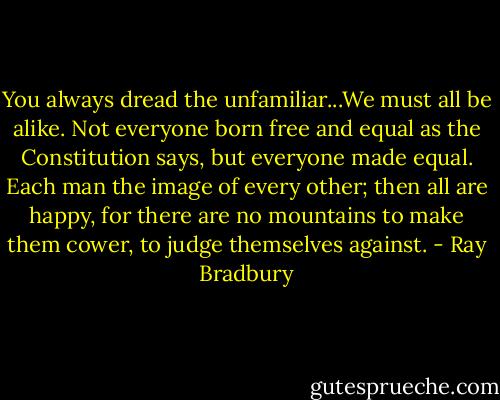 You always dread the unfamiliar...We must all be alike. Not everyone born free and equal as the Constitution says, but everyone made equal. Each man the image of every other; then all are happy, for there are no mountains to make them cower, to judge themselves against. - Ray Bradbury