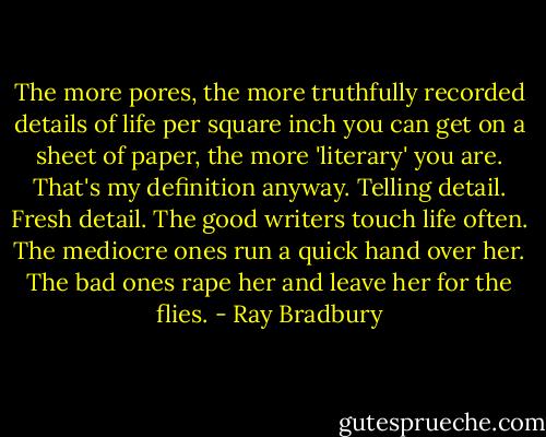 The more pores, the more truthfully recorded details of life per square inch you can get on a sheet of paper, the more 'literary' you are. That's my definition anyway. Telling detail. Fresh detail. The good writers touch life often. The mediocre ones run a quick hand over her. The bad ones rape her and leave her for the flies. - Ray Bradbury
