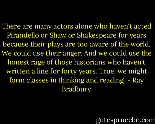 There are many actors alone who haven't acted Pirandello or Shaw or Shakespeare for years because their plays are too aware of the world. We could use their anger. And we could use the honest rage of those historians who haven't written a line for forty years. True, we might form classes in thinking and reading. - Ray Bradbury