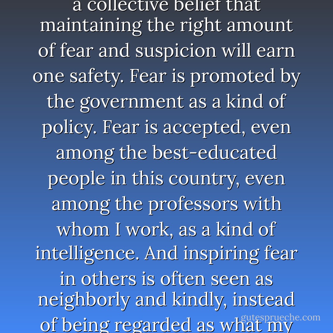 One of the paradoxes of our time is that the War on Terror has served mainly to reinforce a collective belief that maintaining the right amount of fear and suspicion will earn one safety. Fear is promoted by the government as a kind of policy. Fear is accepted, even among the best-educated people in this country, even among the professors with whom I work, as a kind of intelligence. And inspiring fear in others is often seen as neighborly and kindly, instead of being regarded as what my cousin recognized it for - a violence. - Eula Biss