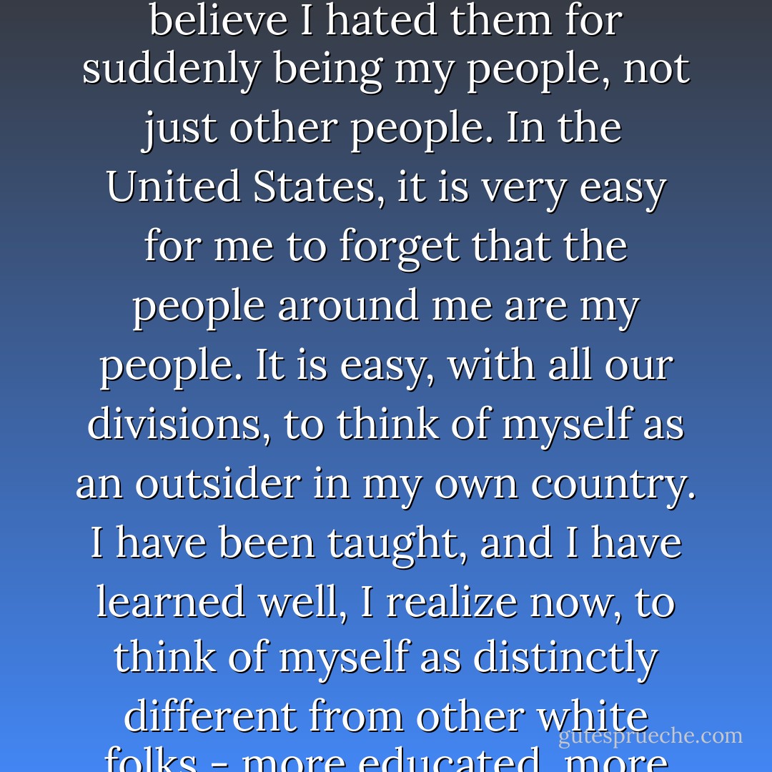 I felt sick with hatred then for my own people. If you had asked me why I hated them, I might have said that I hated them for being so loud and for being so drunk. But now I believe I hated them for suddenly being my people, not just other people. In the United States, it is very easy for me to forget that the people around me are my people. It is easy, with all our divisions, to think of myself as an outsider in my own country. I have been taught, and I have learned well, I realize now, to think of myself as distinctly different from other white folks - more educated, more articulate, less crude. But in Mexico these distinctions became as meaningless to me as they should have always been. - Eula Biss