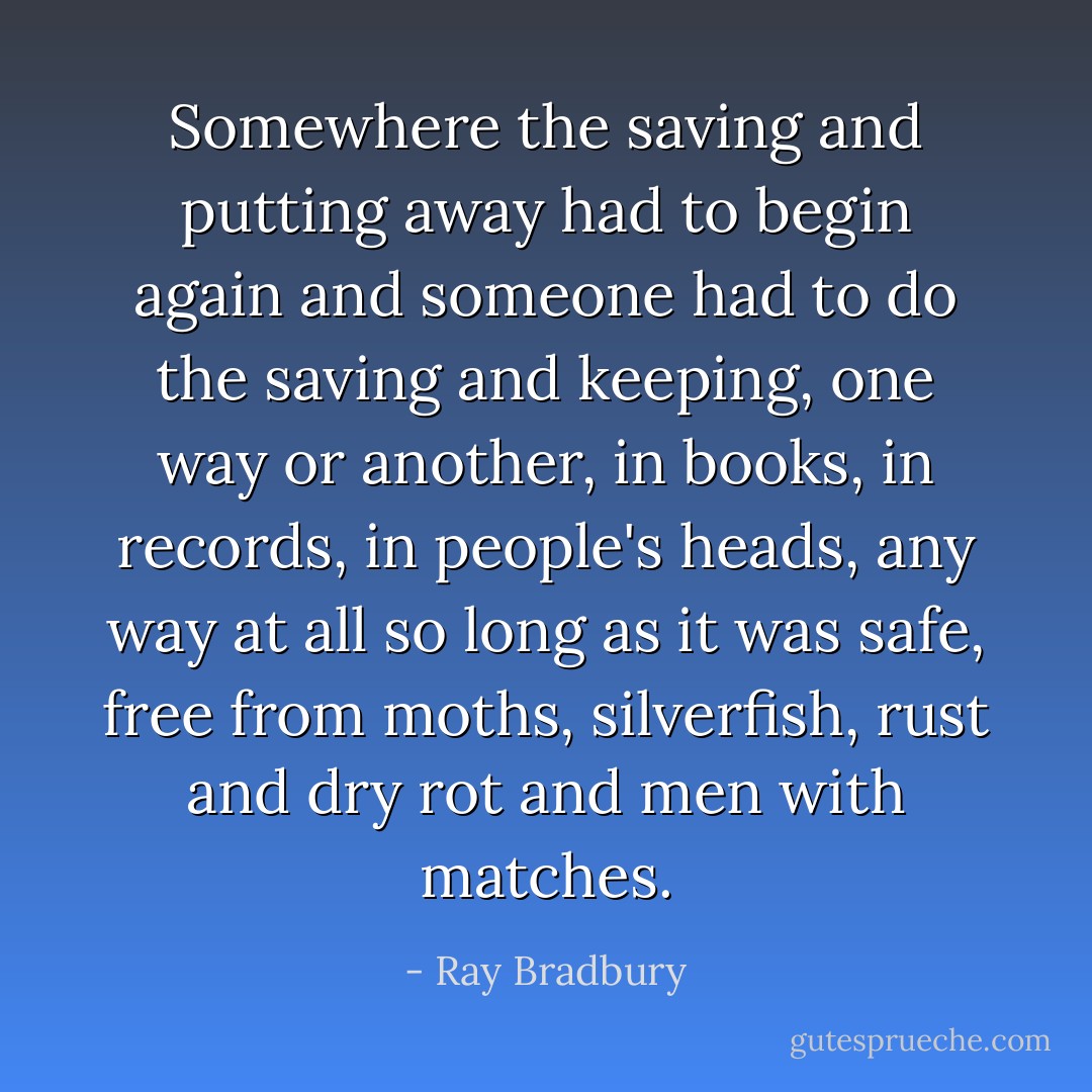 Somewhere the saving and putting away had to begin again and someone had to do the saving and keeping, one way or another, in books, in records, in people's heads, any way at all so long as it was safe, free from moths, silverfish, rust and dry rot and men with matches. - Ray Bradbury