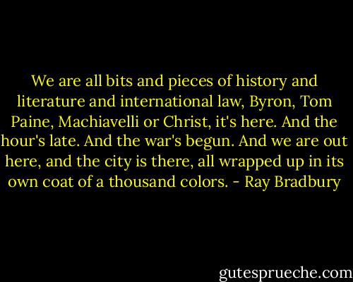 We are all bits and pieces of history and literature and international law, Byron, Tom Paine, Machiavelli or Christ, it's here. And the hour's late. And the war's begun. And we are out here, and the city is there, all wrapped up in its own coat of a thousand colors. - Ray Bradbury
