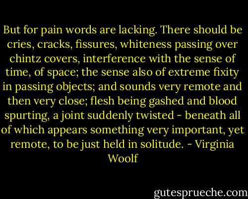 But for pain words are lacking. There should be cries, cracks, fissures, whiteness passing over chintz covers, interference with the sense of time, of space; the sense also of extreme fixity in passing objects; and sounds very remote and then very close; flesh being gashed and blood spurting, a joint suddenly twisted - beneath all of which appears something very important, yet remote, to be just held in solitude. - Virginia Woolf