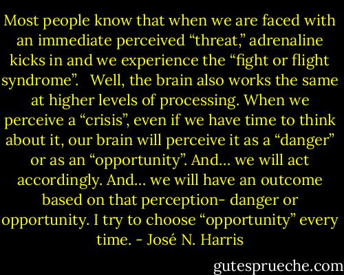 Most people know that when we are faced with an immediate perceived “threat,” adrenaline kicks in and we experience the “fight or flight syndrome”.<br /> <br />Well, the brain also works the same at higher levels of processing. When we perceive a “crisis”, even if we have time to think about it, our brain will perceive it as a “danger” or as an “opportunity”. And… we will act accordingly. And… we will have an outcome based on that perception- danger or opportunity. I try to choose “opportunity” every time. - José N. Harris
