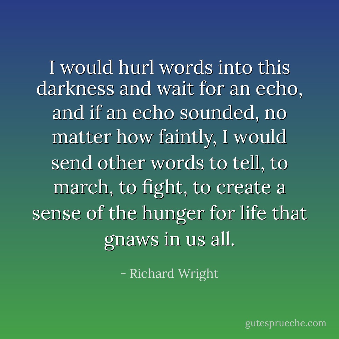 I would hurl words into this darkness and wait for an echo, and if an echo sounded, no matter how faintly, I would send other words to tell, to march, to fight, to create a sense of the hunger for life that gnaws in us all. - Richard Wright