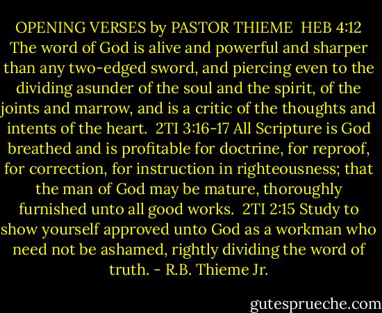 OPENING VERSES by PASTOR THIEME<br /><br />HEB 4:12<br />The word of God is alive and powerful and sharper than any two-edged sword, and piercing even to the dividing asunder of the soul and the spirit, of the joints and marrow, and is a critic of the thoughts and intents of the heart.<br /><br />2TI 3:16-17<br />All Scripture is God breathed and is profitable for doctrine, for reproof, for correction, for instruction in righteousness; that the man of God may be mature, thoroughly furnished unto all good works.<br /><br />2TI 2:15<br />Study to show yourself approved unto God as a workman who need not be ashamed, rightly dividing the word of truth. - R.B. Thieme Jr.