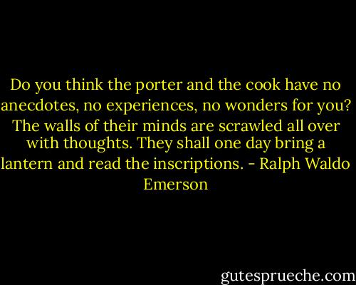 Do you think the porter and the cook have no anecdotes, no experiences, no wonders for you? The walls of their minds are scrawled all over with thoughts. They shall one day bring a lantern and read the inscriptions. - Ralph Waldo Emerson