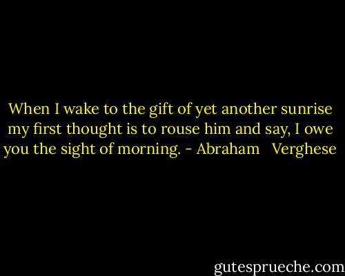 When I wake to the gift of yet another sunrise my first thought is to rouse him and say, I owe you the sight of morning. - Abraham   Verghese