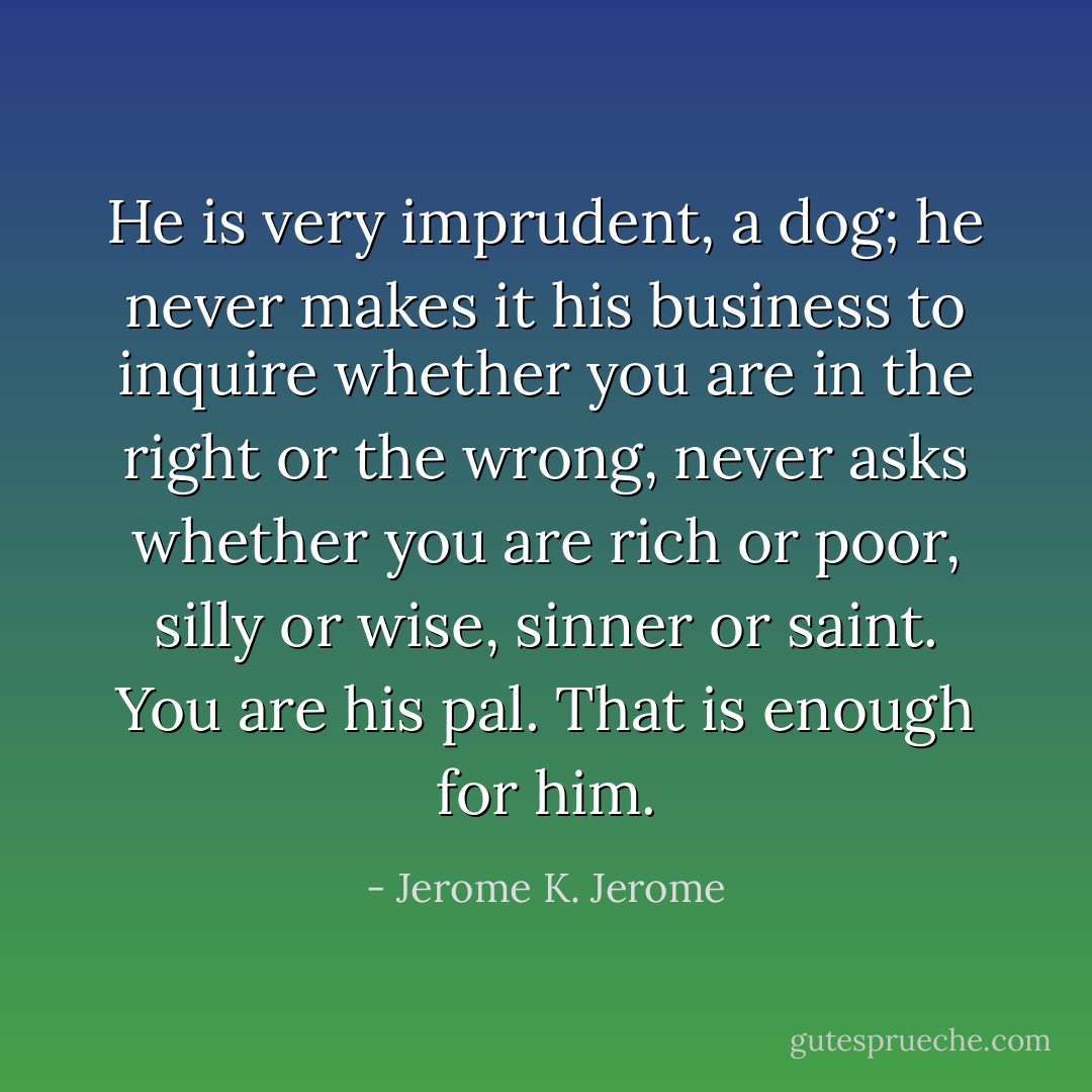 He is very imprudent, a dog; he never makes it his business to inquire whether you are in the right or the wrong, never asks whether you are rich or poor, silly or wise, sinner or saint. You are his pal. That is enough for him. - Jerome K. Jerome