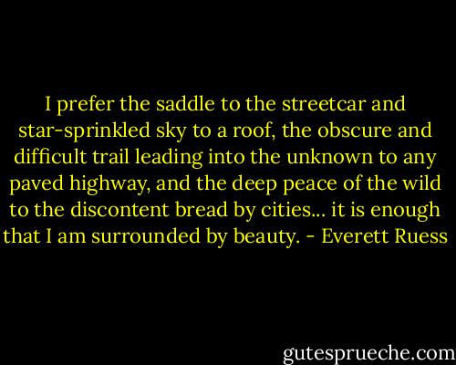 I prefer the saddle to the streetcar and star-sprinkled sky to a roof, the obscure and difficult trail leading into the unknown to any paved highway, and the deep peace of the wild to the discontent bread by cities... it is enough that I am surrounded by beauty. - Everett Ruess
