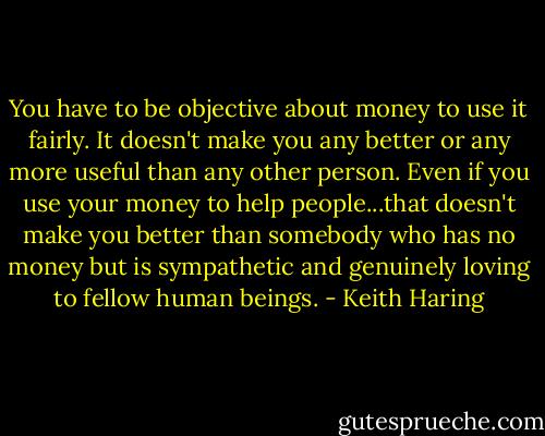 You have to be objective about money to use it fairly. It doesn't make you any better or any more useful than any other person. Even if you use your money to help people...that doesn't make you better than somebody who has no money but is sympathetic and genuinely loving to fellow human beings. - Keith Haring