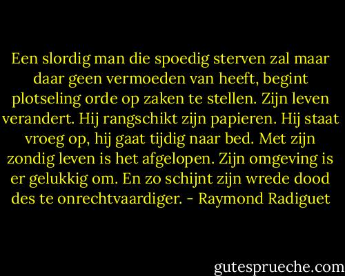 Een slordig man die spoedig sterven zal maar daar geen vermoeden van heeft, begint plotseling orde op zaken te stellen. Zijn leven verandert. Hij rangschikt zijn papieren. Hij staat vroeg op, hij gaat tijdig naar bed. Met zijn zondig leven is het afgelopen. Zijn omgeving is er gelukkig om. En zo schijnt zijn wrede dood des te onrechtvaardiger. - Raymond Radiguet