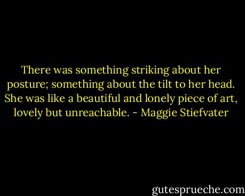 There was something striking about her posture; something about the tilt to her head. She was like a beautiful and lonely piece of art, lovely but unreachable. - Maggie Stiefvater