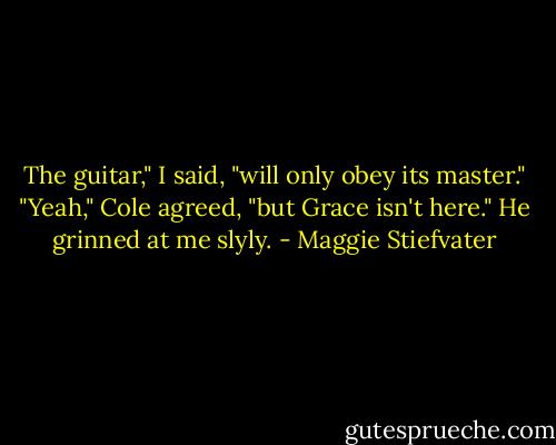 The guitar," I said, "will only obey its master."<br />"Yeah," Cole agreed, "but Grace isn't here." He grinned at me slyly. - Maggie Stiefvater