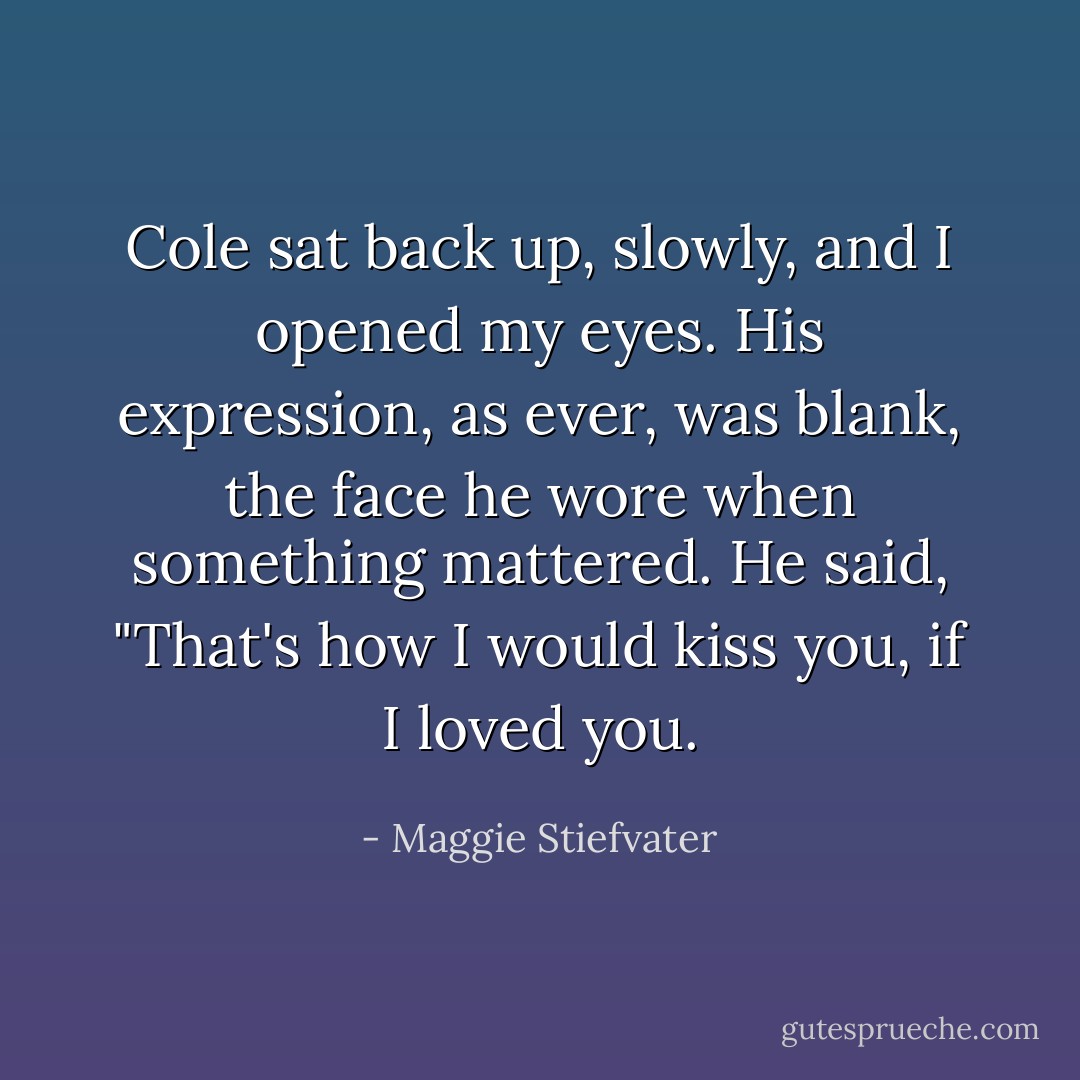 Cole sat back up, slowly, and I opened my eyes. His expression, as ever, was blank, the face he wore when something mattered. He said, "That's how I would kiss you, if I loved you. - Maggie Stiefvater