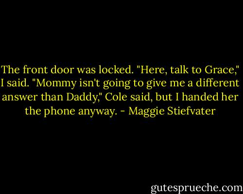 The front door was locked. "Here, talk to Grace," I said. "Mommy isn't going to give me a different answer than Daddy," Cole said, but I handed her the phone anyway. - Maggie Stiefvater