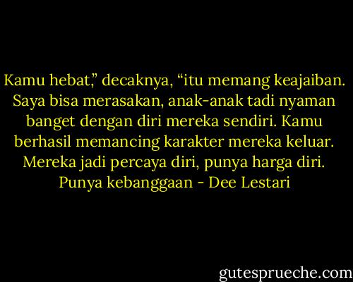 Kamu hebat,” decaknya, “itu memang keajaiban. Saya bisa merasakan, anak-anak tadi nyaman banget dengan diri mereka sendiri. Kamu berhasil memancing karakter mereka keluar. Mereka jadi percaya diri, punya harga diri. Punya kebanggaan - Dee Lestari