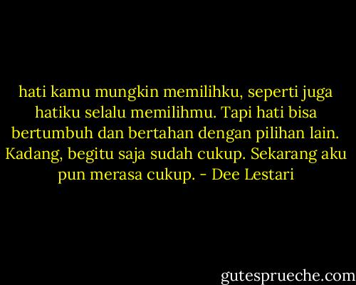 hati kamu mungkin memilihku, seperti juga hatiku selalu memilihmu. Tapi hati bisa bertumbuh dan bertahan dengan pilihan lain. Kadang, begitu saja sudah cukup. Sekarang aku pun merasa cukup. - Dee Lestari