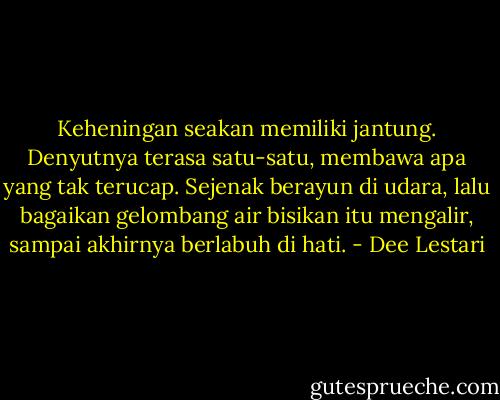 Keheningan seakan memiliki jantung. Denyutnya terasa satu-satu, membawa apa yang tak terucap. Sejenak berayun di udara, lalu bagaikan gelombang air bisikan itu mengalir, sampai akhirnya berlabuh di hati. - Dee Lestari