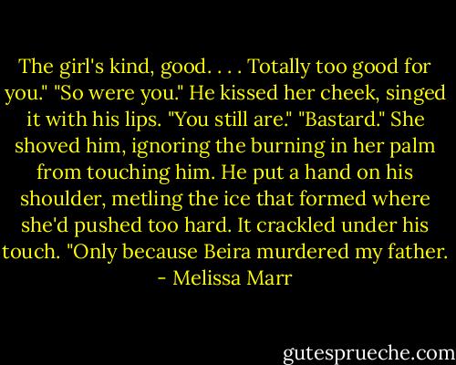 The girl's kind, good. . . . Totally too good for you."<br />"So were you." He kissed her cheek, singed it with his lips. "You still are."<br />"Bastard." She shoved him, ignoring the burning in her palm from touching him.<br />He put a hand on his shoulder, metling the ice that formed where she'd pushed too hard. It crackled under his touch. "Only because Beira murdered my father. - Melissa Marr