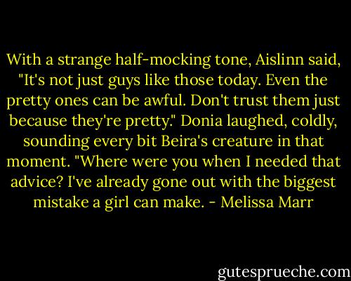 With a strange half-mocking tone, Aislinn said, "It's not just guys like those today. Even the pretty ones can be awful. Don't trust them just because they're pretty."<br />Donia laughed, coldly, sounding every bit Beira's creature in that moment. "Where were you when I needed that advice? I've already gone out with the biggest mistake a girl can make. - Melissa Marr