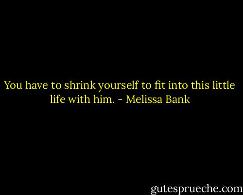 You have to shrink yourself to fit into this little life with him. - Melissa Bank