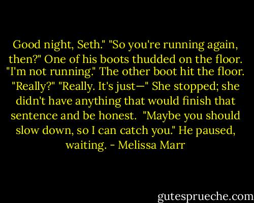 Good night, Seth."<br />"So you're running again, then?" One of his boots thudded on the floor.<br />"I'm not running."<br />The other boot hit the floor. "Really?"<br />"Really. It's just—" She stopped; she didn't have anything that would finish that sentence and be honest. <br />"Maybe you should slow down, so I can catch you." He paused, waiting. - Melissa Marr