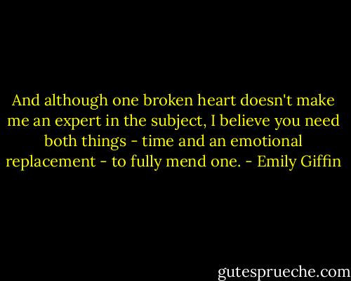 And although one broken heart doesn't make me an expert in the subject, I believe you need both things - time and an emotional replacement - to fully mend one. - Emily Giffin