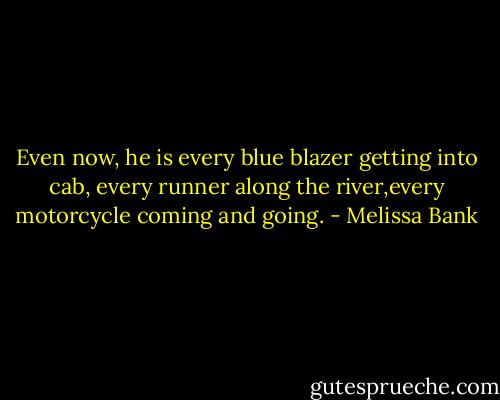 Even now, he is every blue blazer getting into cab, every runner along the river,every motorcycle coming and going. - Melissa Bank