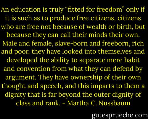 An education is truly “fitted for freedom” only if it is such as to produce free citizens, citizens who are free not because of wealth or birth, but because they can call their minds their own. Male and female, slave-born and freeborn, rich and poor, they have looked into themselves and developed the ability to separate mere habit and convention from what they can defend by argument. They have ownership of their own thought and speech, and this imparts to them a dignity that is far beyond the outer dignity of class and rank. - Martha C. Nussbaum