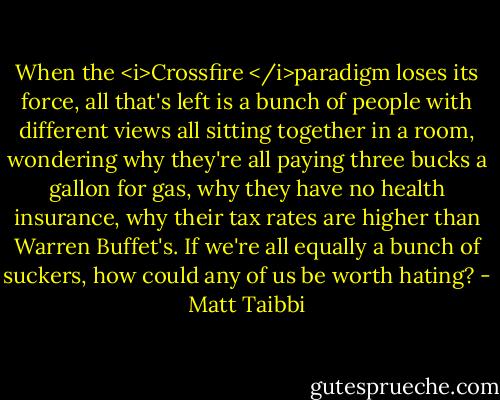 When the <i>Crossfire </i>paradigm loses its force, all that's left is a bunch of people with different views all sitting together in a room, wondering why they're all paying three bucks a gallon for gas, why they have no health insurance, why their tax rates are higher than Warren Buffet's. If we're all equally a bunch of suckers, how could any of us be worth hating? - Matt Taibbi
