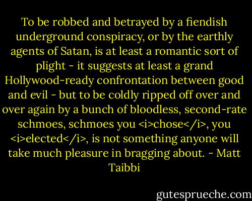 To be robbed and betrayed by a fiendish underground conspiracy, or by the earthly agents of Satan, is at least a romantic sort of plight - it suggests at least a grand Hollywood-ready confrontation between good and evil - but to be coldly ripped off over and over again by a bunch of bloodless, second-rate schmoes, schmoes you <i>chose</i>, you <i>elected</i>, is not something anyone will take much pleasure in bragging about. - Matt Taibbi