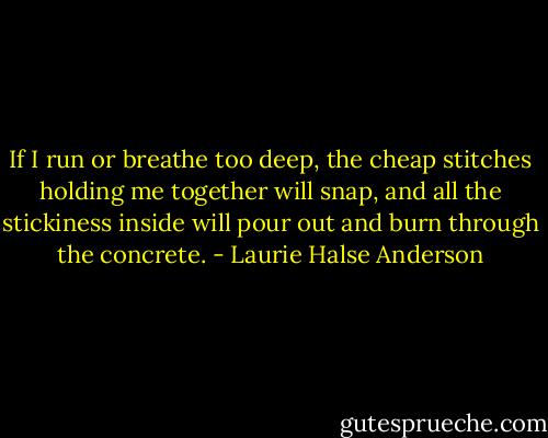 If I run or breathe too deep, the cheap stitches holding me together will snap, and all the stickiness inside will pour out and burn through the concrete. - Laurie Halse Anderson