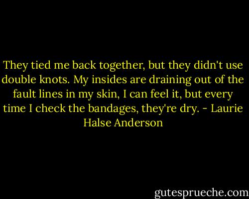 They tied me back together, but they didn't use double knots. My insides are draining out of the fault lines in my skin, I can feel it, but every time I check the bandages, they're dry. - Laurie Halse Anderson
