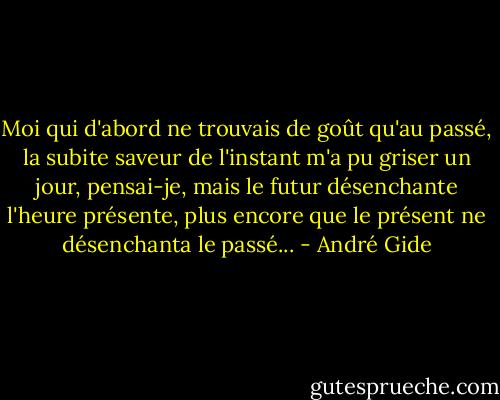 Moi qui d'abord ne trouvais de goût qu'au passé, la subite saveur de l'instant m'a pu griser un jour, pensai-je, mais le futur désenchante l'heure présente, plus encore que le présent ne désenchanta le passé... - André Gide