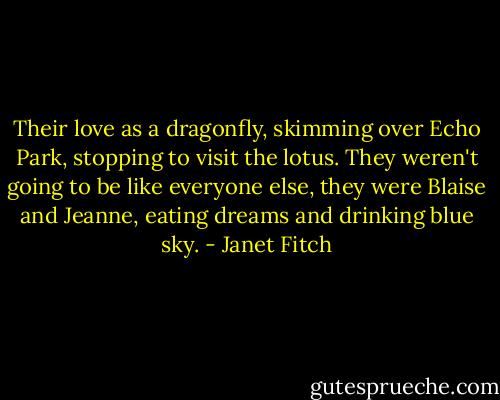 Their love as a dragonfly, skimming over Echo Park, stopping to visit the lotus. They weren't going to be like everyone else, they were Blaise and Jeanne, eating dreams and drinking blue sky. - Janet Fitch