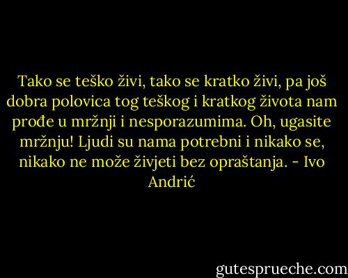 Tako se teško živi, tako se kratko živi, pa još dobra polovica tog teškog i kratkog života nam prođe u mržnji i nesporazumima. Oh, ugasite mržnju! Ljudi su nama potrebni i nikako se, nikako ne može živjeti bez opraštanja. - Ivo Andrić