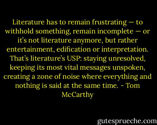 ‎Literature has to remain frustrating — to withhold something, remain incomplete — or it’s not literature anymore, but rather entertainment, edification or interpretation. That’s literature’s USP: staying unresolved, keeping its most vital messages unspoken, creating a zone of noise where everything and nothing is said at the same time. - Tom McCarthy