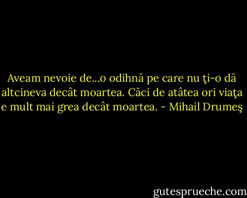 Aveam nevoie de...o odihnă pe care nu ţi-o dă altcineva decât moartea. Căci de atâtea ori viaţa e mult mai grea decât moartea. - Mihail Drumeş