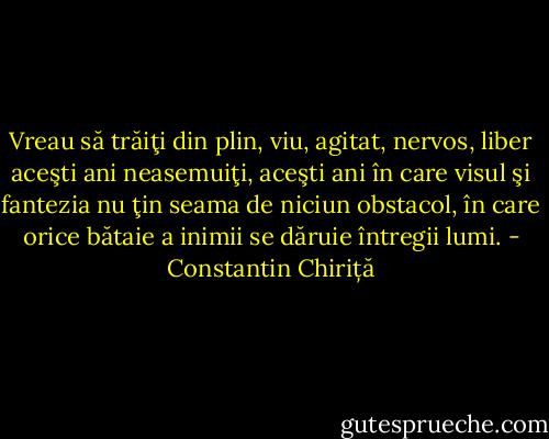 Vreau să trăiţi din plin, viu, agitat, nervos, liber aceşti ani neasemuiţi, aceşti ani în care visul şi fantezia nu ţin seama de niciun obstacol, în care orice bătaie a inimii se dăruie întregii lumi. - Constantin Chiriță