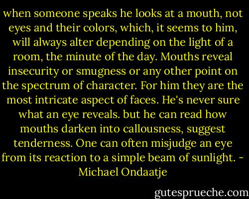 when someone speaks he looks at a mouth, not eyes and their colors, which, it seems to him, will always alter depending on the light of a room, the minute of the day. Mouths reveal insecurity or smugness or any other point on the spectrum of character. For him they are the most intricate aspect of faces. He's never sure what an eye reveals. but he can read how mouths darken into callousness, suggest tenderness. One can often misjudge an eye from its reaction to a simple beam of sunlight. - Michael Ondaatje