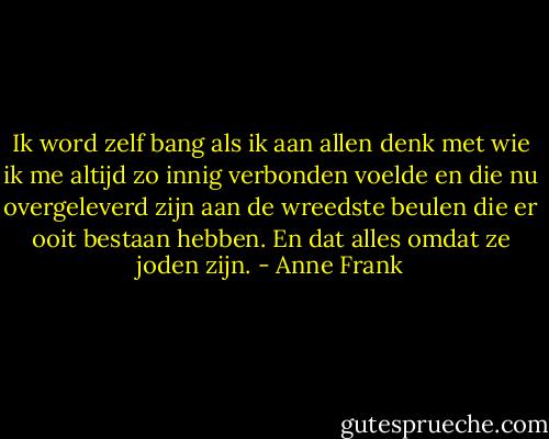 Ik word zelf bang als ik aan allen denk met wie ik me altijd zo innig verbonden voelde en die nu overgeleverd zijn aan de wreedste beulen die er ooit bestaan hebben.<br />En dat alles omdat ze joden zijn. - Anne Frank