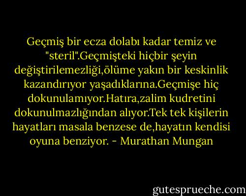 Geçmiş bir ecza dolabı kadar temiz ve "steril".Geçmişteki hiçbir şeyin değiştirilemezliği,ölüme yakın bir keskinlik kazandırıyor yaşadıklarına.Geçmişe hiç dokunulamıyor.Hatıra,zalim kudretini dokunulmazlığından alıyor.Tek tek kişilerin hayatları masala benzese de,hayatın kendisi oyuna benziyor. - Murathan Mungan