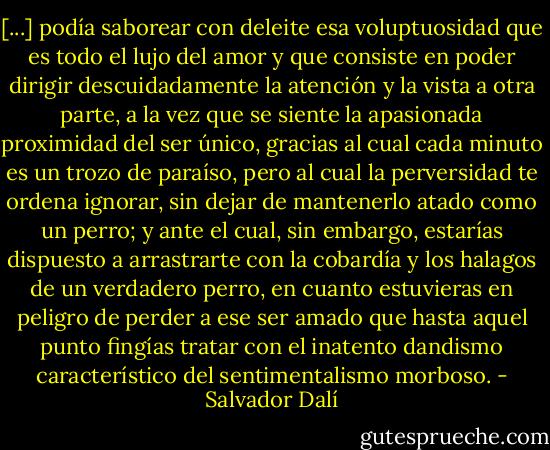 [...] podía saborear con deleite esa voluptuosidad que es todo el lujo del amor y que consiste en poder dirigir descuidadamente la atención y la vista a otra parte, a la vez que se siente la apasionada proximidad del ser único, gracias al cual cada minuto es un trozo de paraíso, pero al cual la perversidad te ordena ignorar, sin dejar de mantenerlo atado como un perro; y ante el cual, sin embargo, estarías dispuesto a arrastrarte con la cobardía y los halagos de un verdadero perro, en cuanto estuvieras en peligro de perder a ese ser amado que hasta aquel punto fingías tratar con el inatento dandismo característico del sentimentalismo morboso. - Salvador Dalí