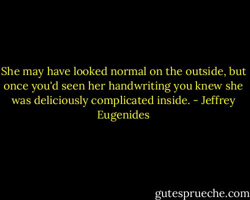 She may have looked normal on the outside, but once you'd seen her handwriting you knew she was deliciously complicated inside. - Jeffrey Eugenides