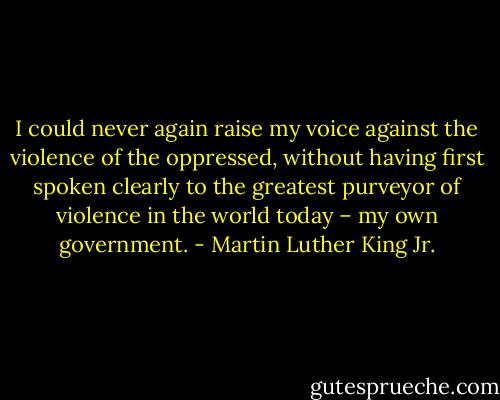 I could never again raise my voice against the violence of the oppressed, without having first spoken clearly to the greatest purveyor of violence in the world today – my own government. - Martin Luther King Jr.