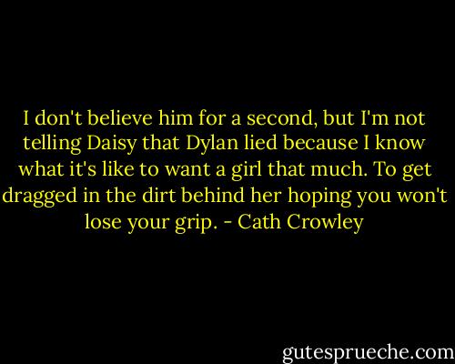 I don't believe him for a second, but I'm not telling Daisy that Dylan lied because I know what it's like to want a girl that much. To get dragged in the dirt behind her hoping you won't lose your grip. - Cath Crowley