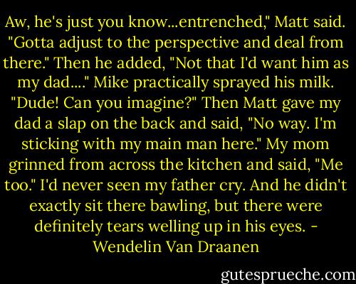 Aw, he's just you know...entrenched," Matt said. "Gotta adjust to the perspective and deal from there." Then he added, "Not that I'd want him as my dad...."<br />Mike practically sprayed his milk. "Dude! Can you imagine?" Then Matt gave my dad a slap on the back and said, "No way. I'm sticking with my main man here." My mom grinned from across the kitchen and said, "Me too."<br />I'd never seen my father cry. And he didn't exactly sit there bawling, but there were definitely tears welling up in his eyes. - Wendelin Van Draanen