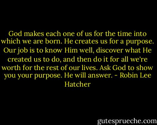God makes each one of us for the time into which we are born. He creates us for a purpose. Our job is to know Him well, discover what He created us to do, and then do it for all we're worth for the rest of our lives. Ask God to show you your purpose. He will answer. - Robin Lee Hatcher